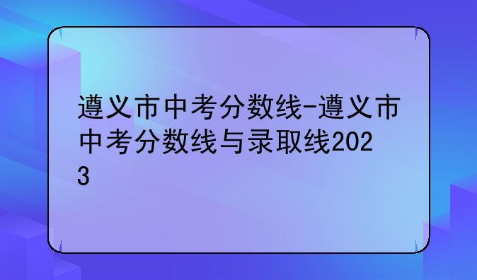 遵义市中考分数线-遵义市中考分数线与录取线2023