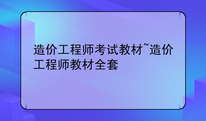 造价工程师考试教材~造价工程师教材全套