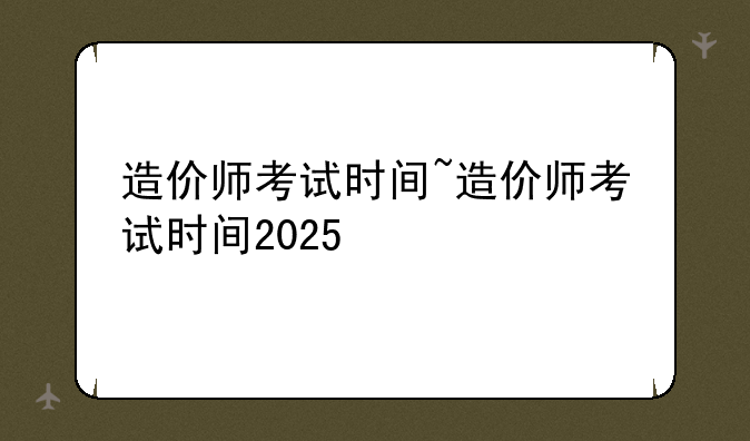 造价师考试时间~造价师考试时间2025