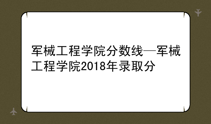 军械工程学院分数线—军械工程学院2018年录取分