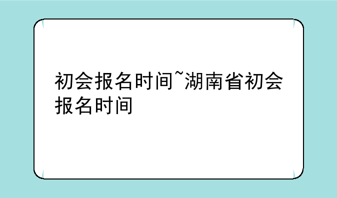 初会报名时间~湖南省初会报名时间