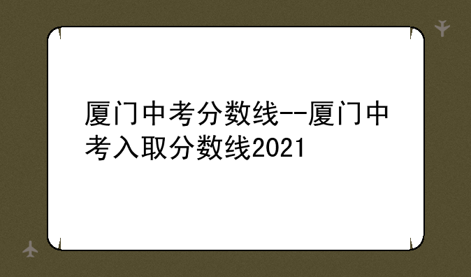 厦门中考分数线--厦门中考入取分数线2021
