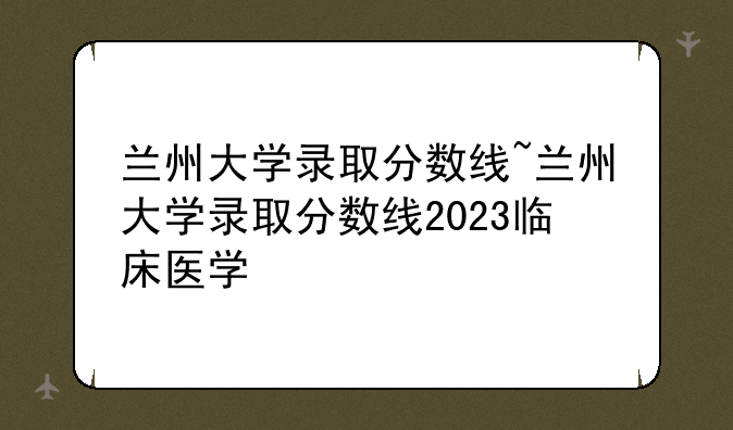 兰州大学录取分数线~兰州大学录取分数线2023临床医学