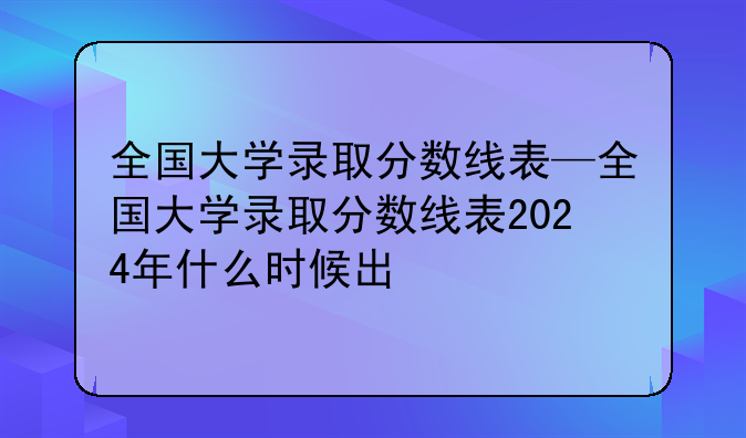 全国大学录取分数线表—全国大学录取分数线表2024年什么时候出