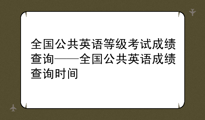 全国公共英语等级考试成绩查询——全国公共英语成绩查询时间