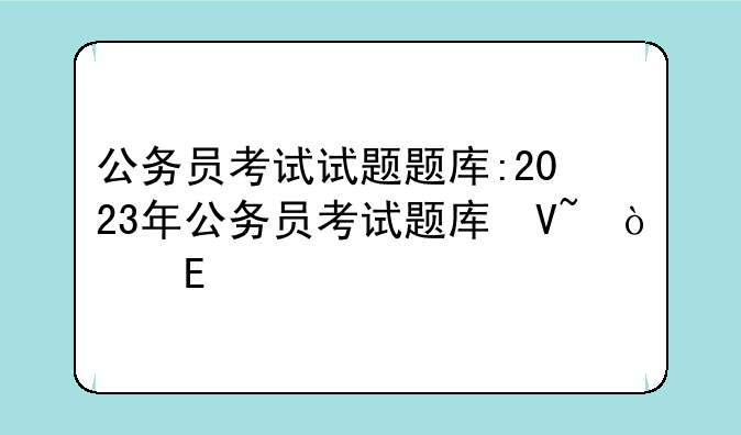 公务员考试试题题库:2023年公务员考试题库及答案