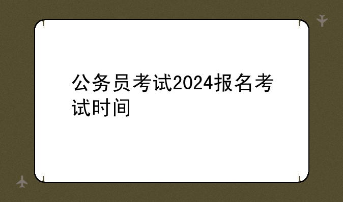 公务员考试2024报名考试时间