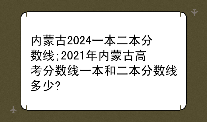 内蒙古2024一本二本分数线;2021年内蒙古高考分数线一本和二本分数线多少?